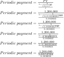 Periodic \;payment = \frac{PV}{\frac{1-\frac{1}{(1+r)^{N}}}{r}}    \\\\Periodic \;payment = \frac{1,200,000}{\frac{1-\frac{1}{(1+0.003833)^{240}}}{0.003833}}    \\\\Periodic \;payment = \frac{1,200,000}{\frac{1-\frac{1}{(1.003833)^{240}}}{0.003833}}    \\\\Periodic \;payment = \frac{1,200,000}{\frac{1-\frac{1}{2.504681211}}{0.003833}}    \\\\Periodic \;payment = \frac{1,200,000}{\frac{1-0.399252406}{0.003833}}    \\\\Periodic \;payment = \frac{1,200,000}{\frac{0.600747594}{0.003833}}