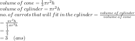 volume \: of \: cone =  \frac{1}{3} \pi {r}^{2} h \\ volume \: of \: cylinder  = \pi {r}^{2} h \\ no. \: of \: carrots \: that \: will \: fit \: in \: the \: cylinder =  \frac{volume \: of \: cylinder}{volume \: of \: cone}  \\  =  \frac{\pi {r}^{2}h }{ \frac{1}{3} \pi {r}^{2}h }   \\ =   \frac{1}{ \frac{1}{3} }  \\  = 3 \:  \:  \:  \:  \: (ans)
