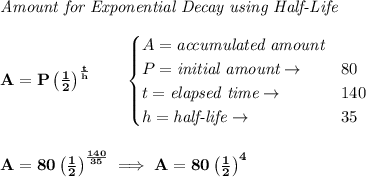 \bf \textit{Amount for Exponential Decay using Half-Life}&#10;\\\\&#10;A=P\left( \frac{1}{2} \right)^{\frac{t}{h}}\qquad &#10;\begin{cases}&#10;A=\textit{accumulated amount}\\&#10;P=\textit{initial amount}\to &80\\&#10;t=\textit{elapsed time}\to &140\\&#10;h=\textit{half-life}\to &35&#10;\end{cases}&#10;\\\\\\&#10;A=80\left( \frac{1}{2} \right)^{\frac{140}{35}}\implies A=80\left( \frac{1}{2} \right)^4