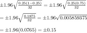 \pm1.96 \sqrt{ \frac{0.25(1-0.25)}{32} } =\pm1.96 \sqrt{\frac{0.25(0.75)}{32}}  \\  \\ =\pm1.96 \sqrt{ \frac{0.1875}{32} } =\pm1.96 \sqrt{0.005859375}  \\  \\ =\pm1.96(0.0765)=\pm0.15