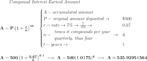 \bf ~~~~~~ \textit{Compound Interest Earned Amount}&#10;\\\\&#10;A=P\left(1+\frac{r}{n}\right)^{nt}&#10;\quad &#10;\begin{cases}&#10;A=\textit{accumulated amount}\\&#10;P=\textit{original amount deposited}\to &\$500\\&#10;r=rate\to 7\%\to \frac{7}{100}\to &0.07\\&#10;n=&#10;\begin{array}{llll}&#10;\textit{times it compounds per year}\\&#10;\textit{quarterly, thus four}&#10;\end{array}\to &4\\&#10;t=years\to &1&#10;\end{cases}&#10;\\\\\\&#10;A=500\left(1+\frac{0.07}{4}\right)^{4\cdot 1}\implies A=500(1.0175)^4\implies A\approx 535.92951564