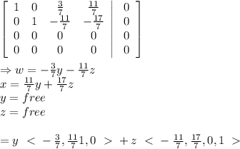 \\  \\ \left[\begin{array}{cccc}1&0&\frac{3}{7}&\frac{11}{7}\\0&1&-\frac{11}{7}&-\frac{17}{7}\\0&0&0&0\\0&0&0&0\end{array}\right|\left.\begin{array}{c}0\\0\\0\\0\end{array}\right] \\  \\ \Rightarrow w= -\frac{3}{7} y- \frac{11}{7} z \\ x=\frac{11}{7} y+ \frac{17}{7} z \\ y=free \\ z=free \\  \\ =y\left\ \textless \ -\frac{3}{7},\frac{11}{7}1,0\right\ \textgreater \ +z\left\ \textless \ - \frac{11}{7},\frac{17}{7},0,1\right\ \textgreater \