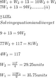 8W_{1}+W_{2}+13=10W_{2}+W_{1}\\7W_{1}+13=9W_{2}..........(ii)\\\\7\frac{11W_{2}}\\\\Solving equation i and ii we get\\\\{9}+13=9W_{2}\\\\77W_{2}+117=81W_{2}\\\\4W_{2}=117\\\\W_{2}=\frac{117}{4}=29.25units\\\\W_{1}=\frac{11W_{2}}{9}=35.75units