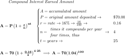 \bf \qquad \textit{Compound Interest Earned Amount}&#10;\\\\&#10;A=P\left(1+\frac{r}{n}\right)^{nt}&#10;\quad &#10;\begin{cases}&#10;A=\textit{accumulated amount}\\&#10;P=\textit{original amount deposited}\to &\$70.00\\&#10;r=rate\to 16\%\to \frac{16}{100}\to &0.16\\&#10;n=&#10;\begin{array}{llll}&#10;\textit{times it compounds per year}\\&#10;\textit{four times, thus}&#10;\end{array}\to &4\\&#10;t=years\to &25&#10;\end{cases}&#10;\\\\\\&#10;A=70\left(1+\frac{0.16}{4}\right)^{4\cdot 25}\implies A=70(1.04)^{100}
