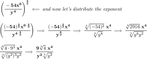 \bf \left( \cfrac{-54x^6}{y^4} \right)^{\frac{2}{3}}\impliedby \textit{and now let's distribute the exponent}&#10;\\\\\\&#10;\left( \cfrac{(-54)^{\frac{2}{3}}x^{6\cdot \frac{2}{3}}}{y^{4\cdot \frac{2}{3}}} \right)\implies \cfrac{(-54)^{\frac{2}{3}}x^4}{y^{\frac{8}{3}}}\implies \cfrac{\sqrt[3]{(-54)^2}~x^4}{\sqrt[3]{y^8}}\implies \cfrac{\sqrt[3]{2916}~x^4}{\sqrt[3]{y^6y^2}}&#10;\\\\\\&#10;\cfrac{\sqrt[3]{4\cdot 9^3}~x^4}{\sqrt[3]{(y^2)^3y^2}}\implies \cfrac{9\sqrt[3]{4}~x^4}{y^2\sqrt[3]{y^2}}