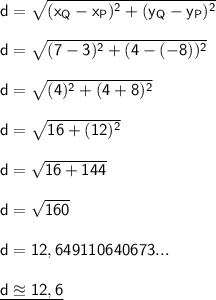 \mathsf{d=\sqrt{(x_Q-x_P)^2+(y_Q-y_P)^2}}\\\\ \mathsf{d=\sqrt{(7-3)^2+(4-(-8))^2}}\\\\ \mathsf{d=\sqrt{(4)^2+(4+8)^2}}\\\\ \mathsf{d=\sqrt{16+(12)^2}}\\\\ \mathsf{d=\sqrt{16+144}}\\\\ \mathsf{d=\sqrt{160}}\\\\ \mathsf{d=12,649110640673...}\\\\ \underline{\mathsf{d\approxeq12,6}}