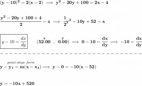 \bf (y-10)^2=2(x-2)\implies y^2-20y+100=2x-4&#10;\\\\\\&#10;\cfrac{y^2-20y+100+4}{2}=x\implies \cfrac{1}{2}y^2-10y+52=x&#10;\\\\\\&#10;\boxed{y-10=\cfrac{dx}{dy}}\qquad &#10;(\stackrel{x}{52.00}~,~\stackrel{y}{0.00})\implies 0-10=\cfrac{dx}{dy}\implies -10=\cfrac{dx}{dy}\\\\&#10;-------------------------------\\\\&#10;\stackrel{\textit{point-slope form}}{y-{{ y_1}}={{ m}}(x-{{ x_1}})}\implies y-0=-10(x-52)&#10;\\\\\\&#10;y=-10x+520