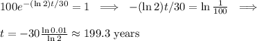 100 e^{- (\ln 2)t/30} = 1\ \implies\ -(\ln 2) t / 30 = \ln \frac{1}{100}\ \implies\ \\ \\&#10;t = -30 \frac{\ln 0.01}{\ln 2} \approx \text{199.3 years}