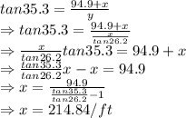 tan 35.3 =\frac{94.9+x}{y}\\\Rightarrow tan 35.3 =\frac{94.9+x}{\frac{x}{tan26.2}}\\\Rightarrow \frac{x}{tan26.2}tan35.3=94.9+x\\\Rightarrow \frac{tan35.3}{tan26.2}x-x=94.9\\\Rightarrow x=\frac{94.9}{\frac{tan35.3}{tan26.2}-1}\\\Rightarrow x=214.84/ ft