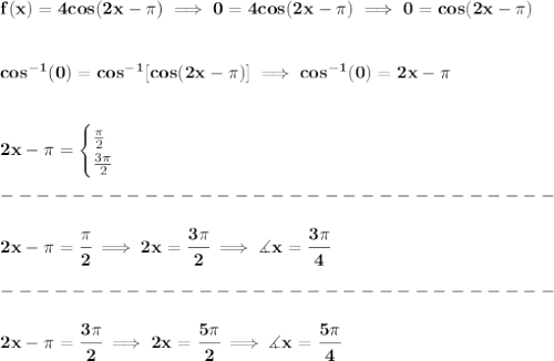 \bf f(x)=4cos(2x-\pi )\implies 0=4cos(2x-\pi )\implies 0=cos(2x-\pi )&#10;\\\\\\&#10;cos^{-1}(0)=cos^{-1}[cos(2x-\pi )]\implies cos^{-1}(0)=2x-\pi &#10;\\\\\\&#10;2x-\pi =&#10;\begin{cases}&#10;\frac{\pi }{2}\\&#10;\frac{3\pi }{2}&#10;\end{cases}\\\\&#10;-------------------------------\\\\&#10;2x-\pi =\cfrac{\pi }{2}\implies 2x=\cfrac{3\pi }{2}\implies \measuredangle x=\cfrac{3\pi }{4}\\\\&#10;-------------------------------\\\\&#10;2x-\pi=\cfrac{3\pi }{2}\implies 2x=\cfrac{5\pi }{2}\implies \measuredangle x=\cfrac{5\pi }{4}