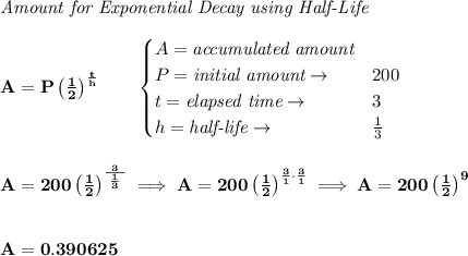 \bf \textit{Amount for Exponential Decay using Half-Life}&#10;\\\\&#10;A=P\left( \frac{1}{2} \right)^{\frac{t}{h}}\qquad &#10;\begin{cases}&#10;A=\textit{accumulated amount}\\&#10;P=\textit{initial amount}\to &200\\&#10;t=\textit{elapsed time}\to &3\\&#10;h=\textit{half-life}\to &\frac{1}{3}&#10;\end{cases}&#10;\\\\\\&#10;A=200\left( \frac{1}{2} \right)^{\frac{~3~}{\frac{1}{3}}}\implies A=200\left( \frac{1}{2} \right)^{\frac{3}{1}\cdot \frac{3}{1}}\implies A=200\left( \frac{1}{2} \right)^9&#10;\\\\\\&#10;A=0.390625