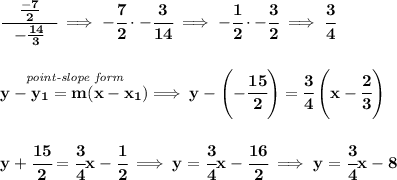 \bf \cfrac{\quad \frac{-7}{2}\quad }{-\frac{14}{3}}\implies -\cfrac{7}{2}\cdot -\cfrac{3}{14}\implies -\cfrac{1}{2}\cdot -\cfrac{3}{2}\implies \cfrac{3}{4}&#10;\\\\\\&#10;% point-slope intercept&#10;\stackrel{\textit{point-slope form}}{y- y_1= m(x- x_1)}\implies y-\left( -\cfrac{15}{2} \right)=\cfrac{3}{4}\left(x-\cfrac{2}{3}\right)&#10;\\\\\\&#10;y+\cfrac{15}{2}=\cfrac{3}{4}x-\cfrac{1}{2}\implies y=\cfrac{3}{4}x-\cfrac{16}{2}\implies y=\cfrac{3}{4}x-8