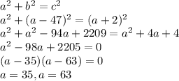 a^{2} + b^{2} = c^{2} \\&#10;a^{2} + (a - 47)^{2} = (a + 2)^{2} \\&#10;a^{2} + a^{2}  - 94a + 2209 = a^{2}  + 4a + 4\\&#10;a^{2} - 98a + 2205 = 0\\&#10;(a - 35)(a - 63) = 0\\&#10;a = 35, a = 63