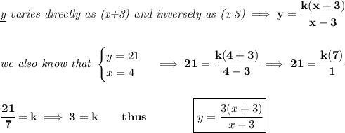 \bf \textit{\underline{y} varies directly as (x+3) and inversely as (x-3)}\implies y=\cfrac{k(x+3)}{x-3}&#10;\\\\\\&#10;\textit{we also know that }&#10;\begin{cases}&#10;y=21\\&#10;x=4&#10;\end{cases}\implies 21=\cfrac{k(4+3)}{4-3}\implies 21=\cfrac{k(7)}{1}&#10;\\\\\\&#10;\cfrac{21}{7}=k\implies 3=k\qquad thus\qquad \qquad \boxed{y=\cfrac{3(x+3)}{x-3}}