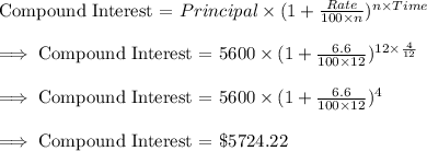 \text{Compound Interest = }Principal\times (1+\frac{Rate}{100\times n})^{n\times Time}\\\\\implies \text{Compound Interest = }5600\times (1+\frac{6.6}{100\times 12})^{12\times \frac{4}{12}}\\\\\implies \text{Compound Interest = }5600\times (1+\frac{6.6}{100\times 12})^{4}\\\\\implies \text{Compound Interest = }\$5724.22