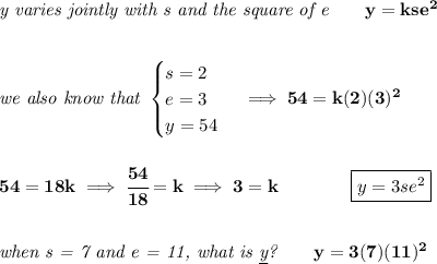 \bf \textit{y varies jointly with s and the square of e}\qquad y=kse^2&#10;\\\\\\&#10;\textit{we also know that }&#10;\begin{cases}&#10;s=2\\&#10;e=3\\&#10;y=54&#10;\end{cases}\implies 54=k(2)(3)^2&#10;\\\\\\&#10;54=18k\implies \cfrac{54}{18}=k\implies 3=k\qquad \qquad \boxed{y=3se^2}&#10;\\\\\\&#10;\textit{when s = 7 and e = 11, what is \underline{y}?}\qquad y=3(7)(11)^2