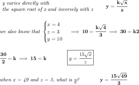 \bf \begin{array}{llll}&#10;\textit{y varies directly with}\\&#10;\textit{the square root of x and inversely with z}&#10;\end{array}\qquad y=\cfrac{k\sqrt{x}}{z}&#10;\\\\\\&#10;\textit{we also know that }&#10;\begin{cases}&#10;x=4\\&#10;z=3\\&#10;y=10&#10;\end{cases}\implies 10=\cfrac{k\sqrt{4}}{3}\implies 30=k2&#10;\\\\\\&#10;\cfrac{30}{2}=k\implies 15=k\qquad \qquad \boxed{y=\cfrac{15\sqrt{x}}{z}}&#10;\\\\\\&#10;\textit{when x = 49 and z = 3, what is \underline{y}?}\qquad \qquad y=\cfrac{15\sqrt{49}}{3}