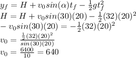 \\y_f= H+v_0sin(\alpha)t_f-\frac{1}{2}gt_f^2 \\H= H+v_0sin(30)(20)-\frac{1}{2}(32)(20)^2 \\ -v_0sin(30)(20)=-\frac{1}{2}(32)(20)^2\\ v_0=\frac{\frac{1}{2}(32)(20)^2}{sin(30)(20)} \\ v_0=\frac{6400}{10} =640