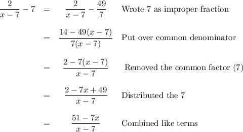 \begin{array}{lrcl}\dfrac{2}{x-7}-7&=&\dfrac{2}{x-7} -\dfrac{49}{7}&\text{Wrote 7 as improper fraction} \\\\ & = &\dfrac{14 - 49(x - 7)}{7(x - 7)} &\text{Put over common denominator} \\\\ &=& \dfrac{2 - 7(x - 7)}{x - 7} &\text{ Removed the common factor (7)}\\\\ & = & \dfrac{2 - 7x + 49}{x-7} &\text{Distributed the 7} \\\\ & = & \dfrac{51-7x}{x-7} &\text{Combined like terms} \\\\\end{array}