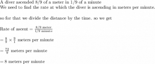 \\&#10;\text{A diver ascended 8/9 of a meter in 1/9 of a minute}\\&#10;\text{We need to find the rate at which the diver is ascending in meters per minute}.\\&#10;\\&#10;\text{so for that we divide the distance by the time. so we get}\\&#10;\\&#10;\text{Rate of ascent}=\frac{8/9 \text{ meter}}{1/9 \text{ minute}}\\&#10;\\&#10;=\frac{8}{9}\times \frac{9}{1} \text{ meters per minute}\\&#10;\\&#10;=\frac{72}{9} \text{ meters per minute}\\&#10;\\&#10;=8 \text{ meters per minute}