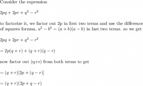 \\&#10;\text{Consider the expression}\\&#10;\\&#10;2pq+2pr+q^2-r^2\\&#10;\\&#10;\text{to factorize it, we factor out 2p in first two terms and use the difference}\\&#10;\text{of squares formua, }a^2-b^2=(a+b)(a-b)\text{ in last two terms. so we get}\\&#10;\\&#10;2pq+2pr+q^2-r^2\\&#10;\\&#10;=2p(q+r)+(q+r)(q-r)\\&#10;\\&#10;\text{now factor out (q+r) from both terms to get}\\&#10;\\&#10;=(q+r)[2p+(q-r)]\\&#10;\\&#10;=(q+r)(2p+q-r)