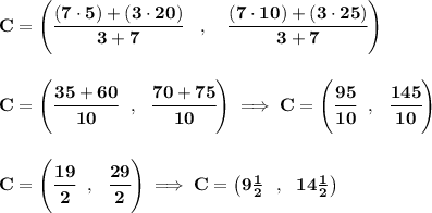 \bf C=\left(\cfrac{(7\cdot 5)+(3\cdot 20)}{3+7}\quad ,\quad \cfrac{(7\cdot 10)+(3\cdot 25)}{3+7}\right)&#10;\\\\\\&#10;C=\left( \cfrac{35+60}{10}~~,~~\cfrac{70+75}{10} \right)\implies C=\left(\cfrac{95}{10}~~,~~\cfrac{145}{10}  \right)&#10;\\\\\\&#10;C=\left( \cfrac{19}{2}~~,~~\cfrac{29}{2} \right)\implies C=\left( 9\frac{1}{2}~~,~~14\frac{1}{2}  \right)