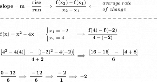 \bf slope = {{ m}}= \cfrac{rise}{run} \implies &#10;\cfrac{{{ f(x_2)}}-{{ f(x_1)}}}{{{ x_2}}-{{ x_1}}}\impliedby &#10;\begin{array}{llll}&#10;average\ rate\\&#10;of\ change&#10;\end{array}\\\\&#10;-------------------------------\\\\&#10;%x2-4x; -2 ≤x≤ 4 &#10;f(x)=x^2-4x   \qquad &#10;\begin{cases}&#10;x_1=-2\\&#10;x_2=4&#10;\end{cases}\implies \cfrac{f(4)-f(-2)}{4-(-2)}&#10;\\\\\\&#10;\cfrac{[4^2-4(4)]~~-~~[(-2)^2-4(-2)]}{4+2}\implies \cfrac{[16-16]~~-~~[4+8]}{6}&#10;\\\\\\&#10;\cfrac{0-12}{6}\implies \cfrac{-12}{6}\implies \cfrac{-2}{1}\implies -2