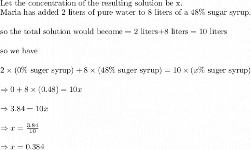 \\&#10;\text{Let the concentration of the resulting solution be x}.\\&#10;\text{Maria has added 2 liters of pure water to 8 liters of a }48\% \text{ sugar syrup.}\\&#10;\\&#10;\text{so the total solution would become}=2 \text{ liters+8 liters}=10\text{ liters}\\&#10;\\&#10;\text{so we have}\\&#10;\\&#10;2\times (0 \% \text{ suger syrup})+8\times (48\% \text{ suger syrup})=10\times (x \% \text{ suger syrup})\\&#10;\\&#10;\Rightarrow 0+8\times (0.48)=10x\\&#10;\\&#10;\Rightarrow 3.84=10x\\&#10;\\&#10;\Rightarrow x=\frac{3.84}{10}\\&#10;\\&#10;\Rightarrow x=0.384
