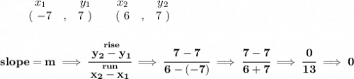 \bf \begin{array}{ccccccccc}&#10;&&x_1&&y_1&&x_2&&y_2\\&#10;%  (a,b)&#10;&&(~{{ -7}} &,&{{ 7}}~) &#10;%  (c,d)&#10;&&(~{{ 6}} &,&{{ 7}}~)&#10;\end{array}&#10;\\\\\\&#10;% slope  = m&#10;slope = {{ m}}\implies &#10;\cfrac{\stackrel{rise}{{{ y_2}}-{{ y_1}}}}{\stackrel{run}{{{ x_2}}-{{ x_1}}}}\implies \cfrac{7-7}{6-(-7)}\implies \cfrac{7-7}{6+7}\implies \cfrac{0}{13}\implies 0