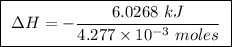 \boxed{ \ \Delta H = - \frac{6.0268 \ kJ}{4.277 \times 10^{-3} \ moles} \ }