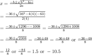 x=\frac{-b\pm \sqrt{b^2-4ac}}{2a}&#10;\\&#10;\\=\frac{-36\pm \sqrt{36^2-4(4)(-63)}}{2(4)}&#10;\\&#10;\\=\frac{-36\pm \sqrt{1296--1008}}{8}=\frac{-36\pm \sqrt{1296+1008}}{8}&#10;\\&#10;\\=\frac{-36\pm \sqrt{2304}}{8}=\frac{-36\pm 48}{8}=\frac{-36+48}{8}\text{ or }\frac{-36-48}{8}&#10;\\&#10;\\=\frac{12}{8} \text{ or }\frac{-84}{8}=1.5 \text{ or }-10.5