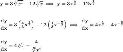 \bf y=3\sqrt[3]{x^4}-12\sqrt[3]{x}\implies y=3x^{\frac{4}{3}}-12x^{\frac{1}{3}}&#10;\\\\\\&#10;\cfrac{dy}{dx}=3\left( \frac{4}{3}x^{\frac{1}{3}} \right)-12\left( \frac{1}{3}x^{-\frac{2}{3}} \right)\implies \cfrac{dy}{dx}=4x^{\frac{1}{3}}-4x^{-\frac{2}{3}}&#10;\\\\\\&#10;\cfrac{dy}{dx}=4\sqrt[3]{x}-\cfrac{4}{\sqrt[3]{x^2}}