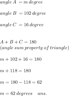 angle \: A \: = m \: degree \: \\ \\ angle \: B \: = 102 \: degree \\ \\ angle \: C \: = 16 \: degree \\ \\ \\ A + B + C = 180 \: \\ (angle \: sum \: property \: of \: triangle) \\ \\ m + 102 + 16 = 180 \\ \\ m + 118 = 180 \\ \\ m = 180 - 118 = 62 \: \\ \\ m = 62 \: degrees \: \: \: \: \: ans.