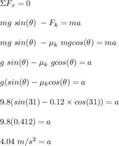 \Sigma F_x = 0\\\\ mg\ sin(\theta) \ - F_k = ma\\\\ mg \ sin(\theta) \ -\mu_k \ mgcos(\theta) = ma\\\\g \ sin(\theta) - \mu_k \ gcos(\theta) = a\\\\ g(sin(\theta) - \mu_kcos(\theta) = a\\\\ 9.8(sin(31)  -  0.12\times cos(31)) = a\\\\ 9.8(0.412) = a\\\\ 4.04 \ m/s^2 = a