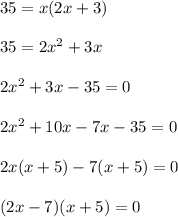 35 = x (2x + 3) \\  \\ &#10;35 = 2 x^{2}  +3x \\  \\ &#10;2 x^{2}  + 3x - 35 = 0 \\  \\ &#10;2 x^{2}  + 10x - 7x - 35 =0 \\  \\ &#10;2x (x + 5) - 7 (x+5) = 0 \\  \\ &#10;(2x-7)(x+5)=0