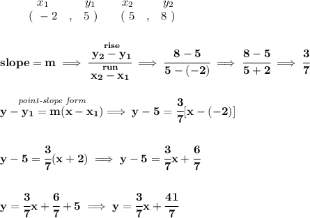\bf \begin{array}{ccccccccc}&#10;&&x_1&&y_1&&x_2&&y_2\\&#10;&&(~ -2 &,& 5~) &#10;&&(~ 5 &,& 8~)&#10;\end{array}&#10;\\\\\\&#10;slope =  m\implies &#10;\cfrac{\stackrel{rise}{ y_2- y_1}}{\stackrel{run}{ x_2- x_1}}\implies \cfrac{8-5}{5-(-2)}\implies \cfrac{8-5}{5+2}\implies \cfrac{3}{7}&#10;\\\\\\&#10;\stackrel{\textit{point-slope form}}{y- y_1= m(x- x_1)}\implies y-5=\cfrac{3}{7}[x-(-2)]&#10;\\\\\\&#10;y-5=\cfrac{3}{7}(x+2)\implies y-5=\cfrac{3}{7}x+\cfrac{6}{7}&#10;\\\\\\&#10;y=\cfrac{3}{7}x+\cfrac{6}{7}+5\implies y=\cfrac{3}{7}x+\cfrac{41}{7}