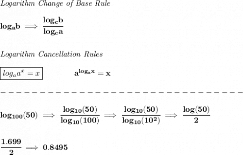 \bf \textit{Logarithm Change of Base Rule}\\\\&#10;log_a b\implies \cfrac{log_c b}{log_c a}&#10;\\\\\\&#10;\textit{Logarithm Cancellation Rules}\\\\&#10;\boxed{log_a a^x = x}\qquad \qquad a^{log_a x}=x\\\\&#10;-------------------------------\\\\&#10;log_{100}(50)\implies \cfrac{log_{10}(50)}{log_{10}(100)}\implies \cfrac{log_{10}(50)}{log_{10}(10^2)}\implies \cfrac{log(50)}{2}&#10;\\\\\\&#10;\cfrac{1.699}{2}\implies 0.8495