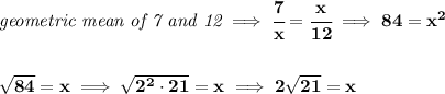 \bf \textit{geometric mean of 7 and 12}\implies \cfrac{7}{x}=\cfrac{x}{12}\implies 84=x^2&#10;\\\\\\&#10;\sqrt{84}=x\implies \sqrt{2^2\cdot 21}=x\implies 2\sqrt{21}=x