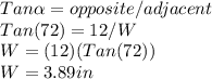 Tan\alpha=opposite/adjacent\\Tan(72)=12/W\\ W=(12)(Tan(72))\\ W=3.89 in