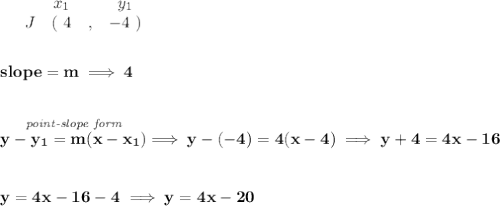\bf \begin{array}{ccccccccc}&#10;&&x_1&&y_1\\&#10;%  (a,b)&#10;&J&(~{{ 4}} &,&{{ -4}}~)&#10;\end{array}&#10;\\\\\\&#10;% slope  = m&#10;slope = {{ m}}\implies 4&#10;\\\\\\&#10;% point-slope intercept&#10;\stackrel{\textit{point-slope form}}{y-{{ y_1}}={{ m}}(x-{{ x_1}})}\implies y-(-4)=4(x-4)\implies y+4=4x-16&#10;\\\\\\&#10;y=4x-16-4\implies y=4x-20