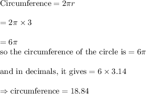 \text{Circumference}=2\pi r\\&#10;\\&#10;=2\pi \times 3\\&#10;\\&#10;=6\pi&#10;\\&#10;\text{so the circumference of the circle is}=6\pi\\&#10;\\&#10;\text{and in decimals, it gives}=6\times 3.14\\&#10;\\&#10;\Rightarrow \text{circumference}=18.84