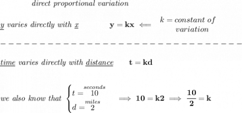 \bf \qquad \qquad \textit{direct proportional variation}\\\\&#10;\textit{\underline{y} varies directly with \underline{x}}\qquad \qquad  y=kx\impliedby &#10;\begin{array}{llll}&#10;k=constant\ of\\&#10;\qquad  variation&#10;\end{array}\\\\&#10;-------------------------------\\\\&#10;\textit{\underline{time} varies directly with \underline{distance}}\qquad t=kd&#10;\\\\\\&#10;\textit{we also know that }&#10;\begin{cases}&#10;t=\stackrel{seconds}{10}\\&#10;d=\stackrel{miles}{2}&#10;\end{cases}\implies 10=k2\implies \cfrac{10}{2}=k