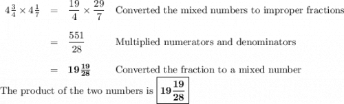 \begin{array}{lcll}4\frac{3}{4} \times 4\frac{1}{7} & = & \dfrac{19}{4} \times \dfrac{29}{7} & \text{Converted the mixed numbers to improper fractions}\\\\& = & \dfrac{551}{28}& \text{Multiplied numerators and denominators}\\\\& = &\mathbf{19\frac{19}{28}} & \text{Converted the fraction to a mixed number }\\\end{array}\\\text{The product of the two numbers is \boxed{\mathbf{19\frac{19}{28}}}}
