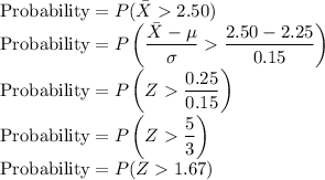 \text{Probability}=P(\bar{X}2.50)}\\\text{Probability}=P\left(\dfrac{{\bar{X}-\mu}}{\sigma}\dfrac{{2.50-2.25}}{0.15}\right)\\\text{Probability}=P\left(Z}\dfrac{{0.25}}{0.15}\right)\\ \text{Probability}=P\left(Z}\dfrac{{5}}{3}\right)\\\text{Probability}=P(Z}1.67})