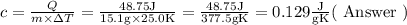 c=\frac{Q}{m \times \Delta T}=\frac{48.75 \mathrm{J}}{15.1 \mathrm{g} \times 25.0 \mathrm{K}}=\frac{48.75 \mathrm{J}}{377.5 \mathrm{g} \mathrm{K}}=0.129 \frac{\mathrm{J}}{\mathrm{g} \mathrm{K}}(\text { Answer })