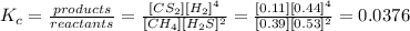 K_{c}=\frac{products}{reactants} =\frac{[CS_{2}][H_{2}]^{4}}{[CH_{4}][H_{2}S]^{2}}=\frac{[0.11][0.44]^{4}}{[0.39][0.53]^{2}} =0.0376