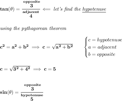 \bf tan(\theta )=\cfrac{\stackrel{opposite}{3}}{\stackrel{adjacent}{4}}\impliedby \textit{let's find the \underline{hypotenuse}}&#10;\\\\\\&#10;\textit{using the pythagorean theorem}\\\\&#10;c^2=a^2+b^2\implies c=\sqrt{a^2+b^2}&#10;\qquad &#10;\begin{cases}&#10;c=hypotenuse\\&#10;a=adjacent\\&#10;b=opposite\\&#10;\end{cases}&#10;\\\\\\&#10;c=\sqrt{3^2+4^2}\implies c=5&#10;\\\\\\&#10;sin(\theta )=\cfrac{\stackrel{opposite}{3}}{\stackrel{hypotenuse}{5}}