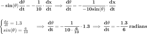\bf -sin(\theta )\cfrac{d\theta }{dt}=-\cfrac{1}{10}\cdot \cfrac{dx}{dt}\implies \cfrac{d\theta }{dt}=-\cfrac{1}{-10sin(\theta )}\cdot \cfrac{dx}{dt}&#10;\\\\\\&#10;\begin{cases}&#10;\frac{dx}{dt}=1.3\\&#10;sin(\theta )=\frac{6}{10}&#10;\end{cases}\implies \cfrac{d\theta }{dt}=-\cfrac{1}{10\cdot \frac{6}{10}}\cdot 1.3\implies &#10;\cfrac{d\theta }{dt}=-\cfrac{1.3}{6}~radians