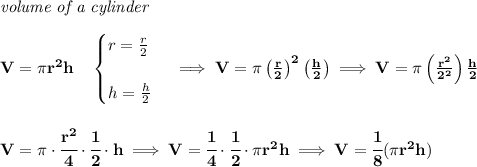 \bf \textit{volume of a cylinder}\\\\&#10;V=\pi r^2 h\quad &#10;\begin{cases}&#10;r=\frac{r}{2}\\\\&#10;h=\frac{h}{2}&#10;\end{cases}\implies V=\pi \left( \frac{r}{2} \right)^2\left( \frac{h}{2} \right)\implies V=\pi \left(\frac{r^2}{2^2}  \right)\frac{h}{2}&#10;\\\\\\&#10;V=\pi \cdot \cfrac{r^2}{4}\cdot \cfrac{1}{2}\cdot h\implies V=\cfrac{1}{4}\cdot \cfrac{1}{2}\cdot \pi r^2  h\implies V=\cfrac{1}{8}(\pi r^2 h)