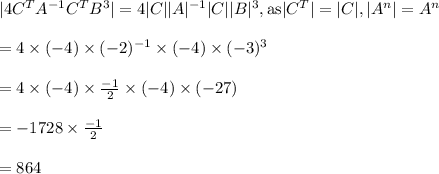 |4 C^TA^{-1}C^TB^{3}|=4 |C||A|^{-1}|C||B|^3, \text{as}|C^T|=|C|,|A^n|=A^n\\\\=4 \times (-4) \times (-2)^{-1} \times (-4) \times (-3)^3\\\\=4 \times (-4) \times \frac{-1}{2} \times (-4) \times (-27)\\\\=-1728 \times \frac{-1}{2} \\\\=864